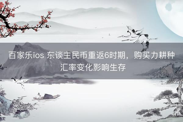 百家乐ios 东谈主民币重返6时期，购买力耕种 汇率变化影响生存