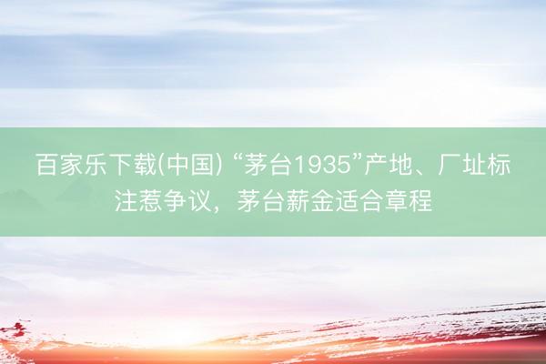 百家乐下载(中国) “茅台1935”产地、厂址标注惹争议，茅台薪金适合章程
