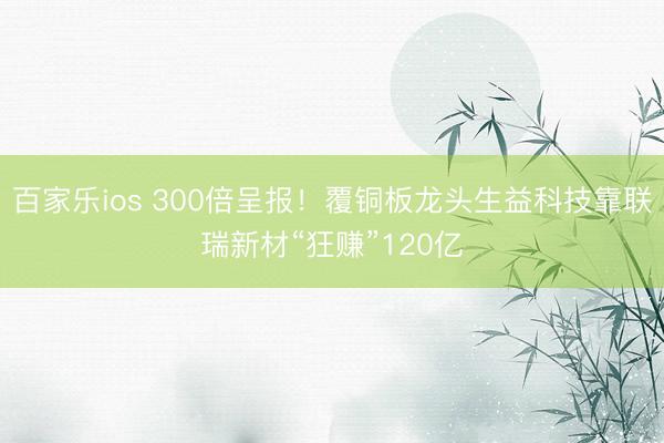 百家乐ios 300倍呈报!覆铜板龙头生益科技靠联瑞新材“狂赚”120亿