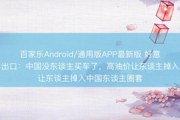 百家乐Android/通用版APP最新版 好意思媒挫折中国车出口：中国没东谈主买车了，高油价让东谈主掉入中国东谈主圈套