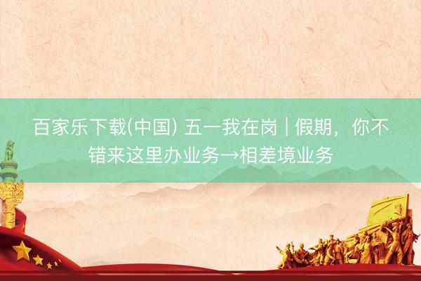 百家乐下载(中国) 五一我在岗 | 假期，你不错来这里办业务→相差境业务