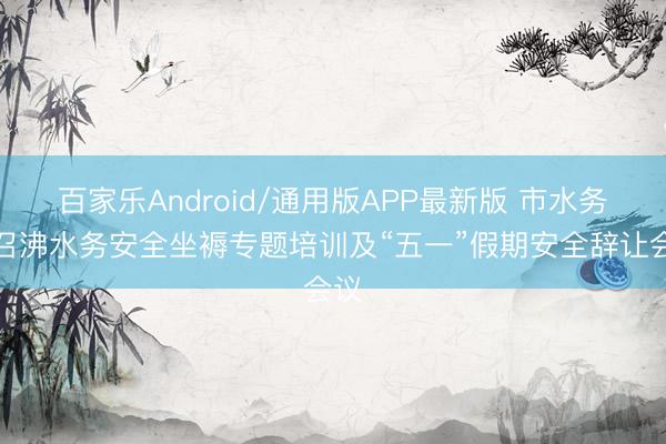 百家乐Android/通用版APP最新版 市水务局召沸水务安全坐褥专题培训及“五一”假期安全辞让会议
