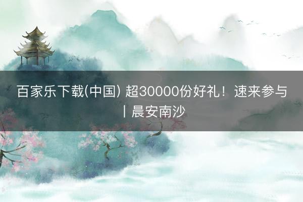 百家乐下载(中国) 超30000份好礼！速来参与丨晨安南沙