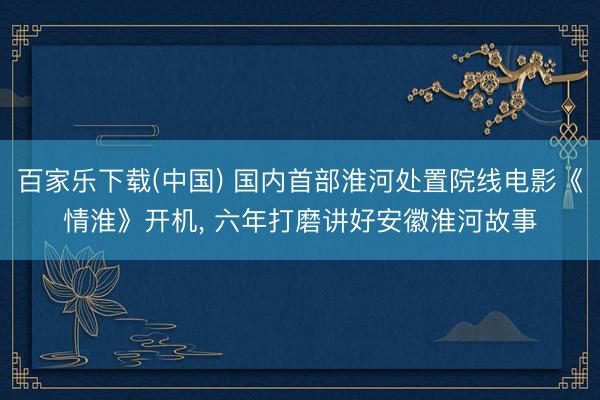 百家乐下载(中国) 国内首部淮河处置院线电影《情淮》开机, 六年打磨讲好安徽淮河故事