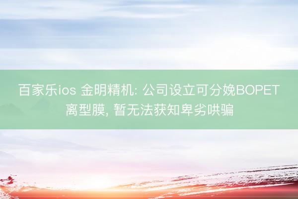 百家乐ios 金明精机: 公司设立可分娩BOPET离型膜， 暂无法获知卑劣哄骗