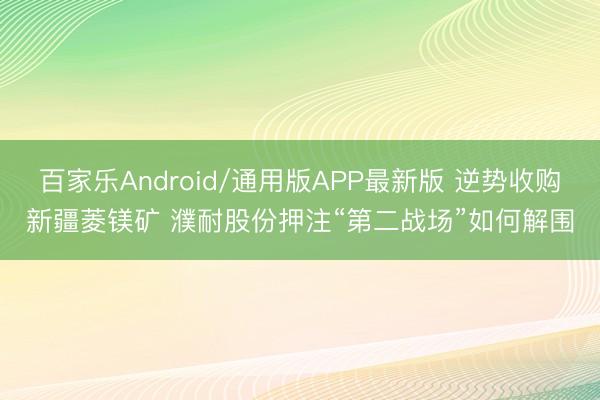 百家乐Android/通用版APP最新版 逆势收购新疆菱镁矿 濮耐股份押注“第二战场”如何解围